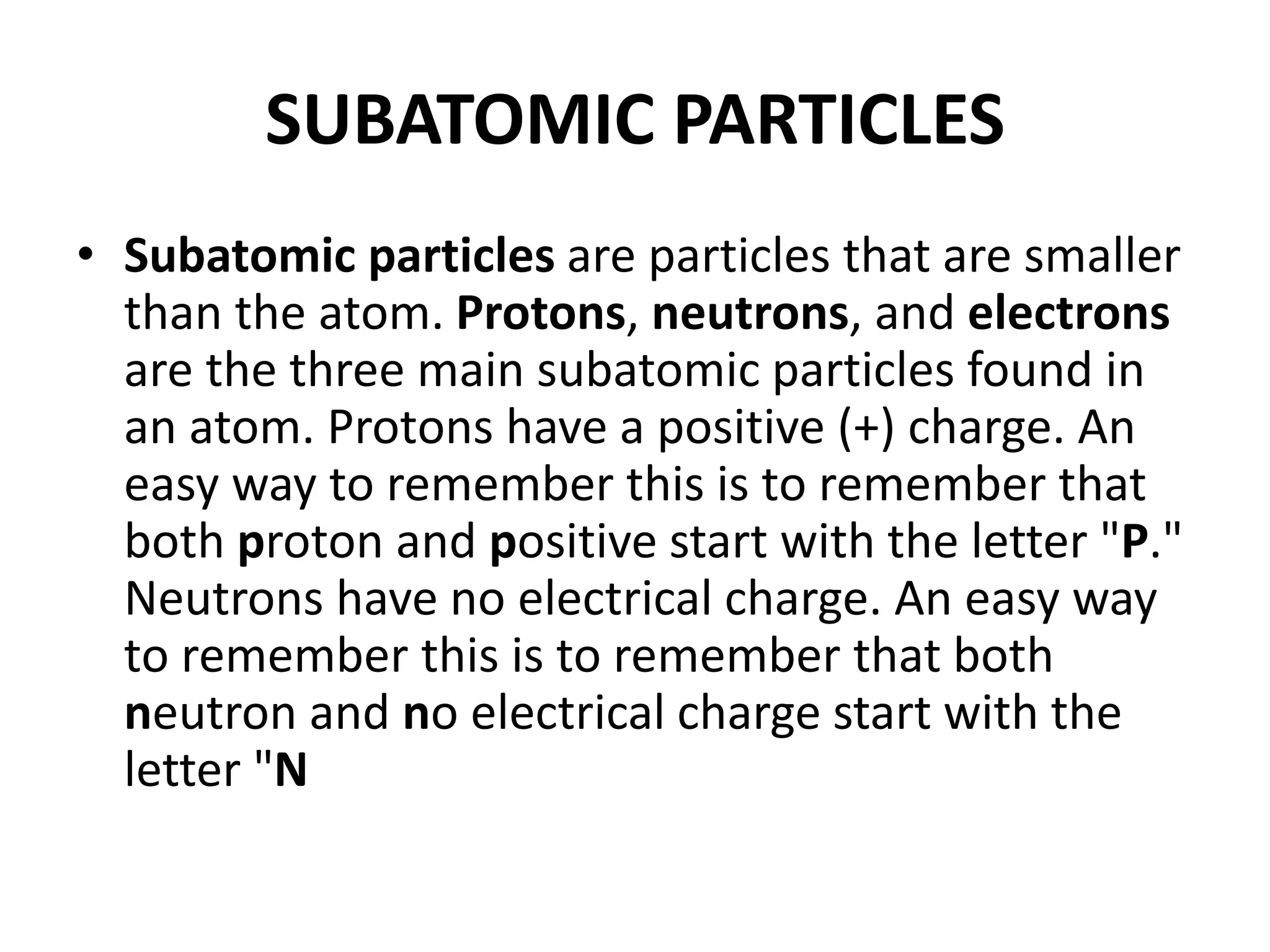SUBATOMIC PARTICLES
• Subatomic particles are particles that are smaller
than the atom. Protons, neutrons, and electrons
are the three main subatomic particles found in
an atom. Protons have a positive (+) charge. An
easy way to remember this is to remember that
both proton and positive start with the letter "P."
Neutrons have no electrical charge. An easy way
to remember this is to remember that both
neutron and no electrical charge start with the
letter "N
 