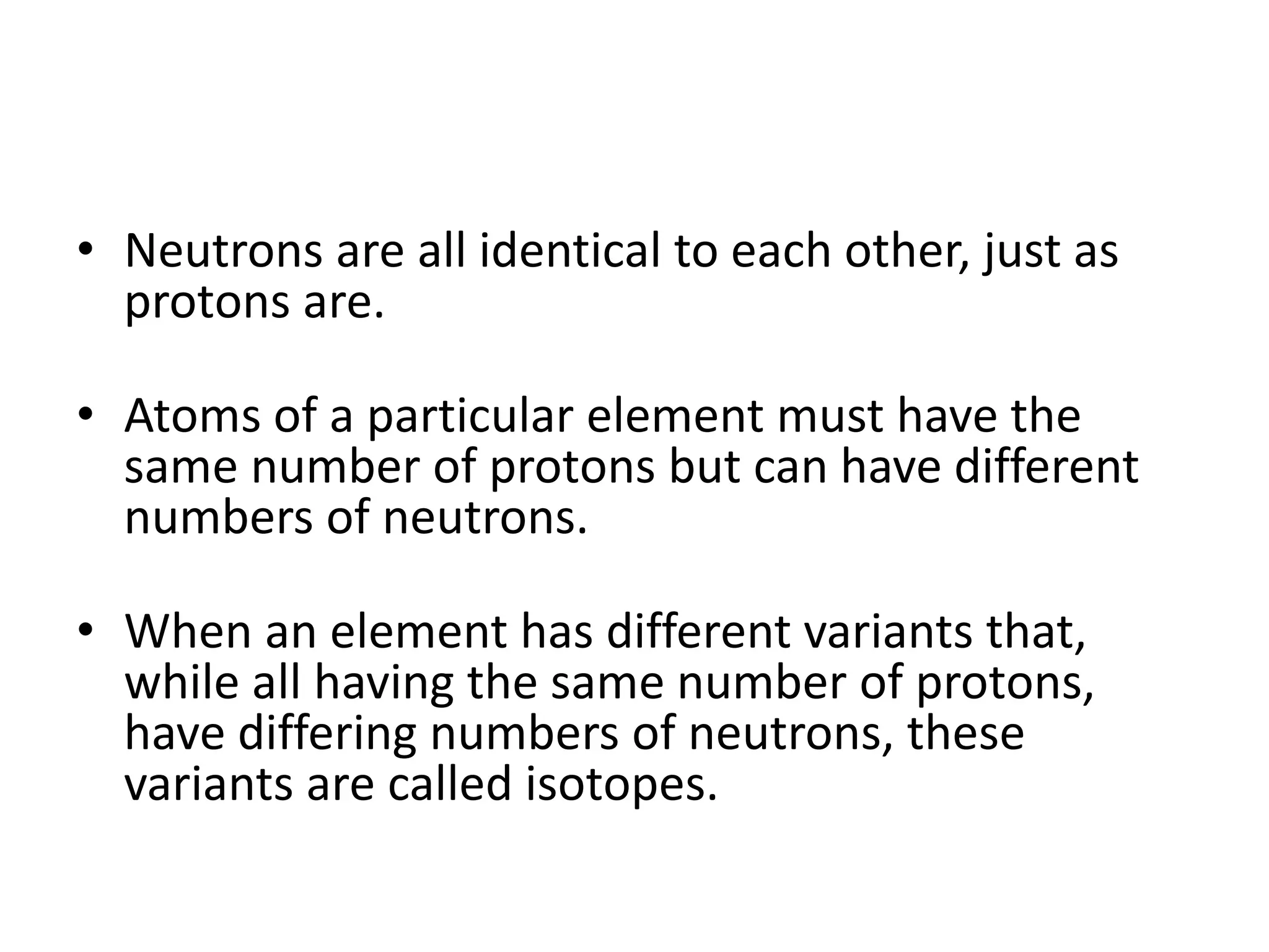 • Neutrons are all identical to each other, just as
protons are.
• Atoms of a particular element must have the
same number of protons but can have different
numbers of neutrons.
• When an element has different variants that,
while all having the same number of protons,
have differing numbers of neutrons, these
variants are called isotopes.
 