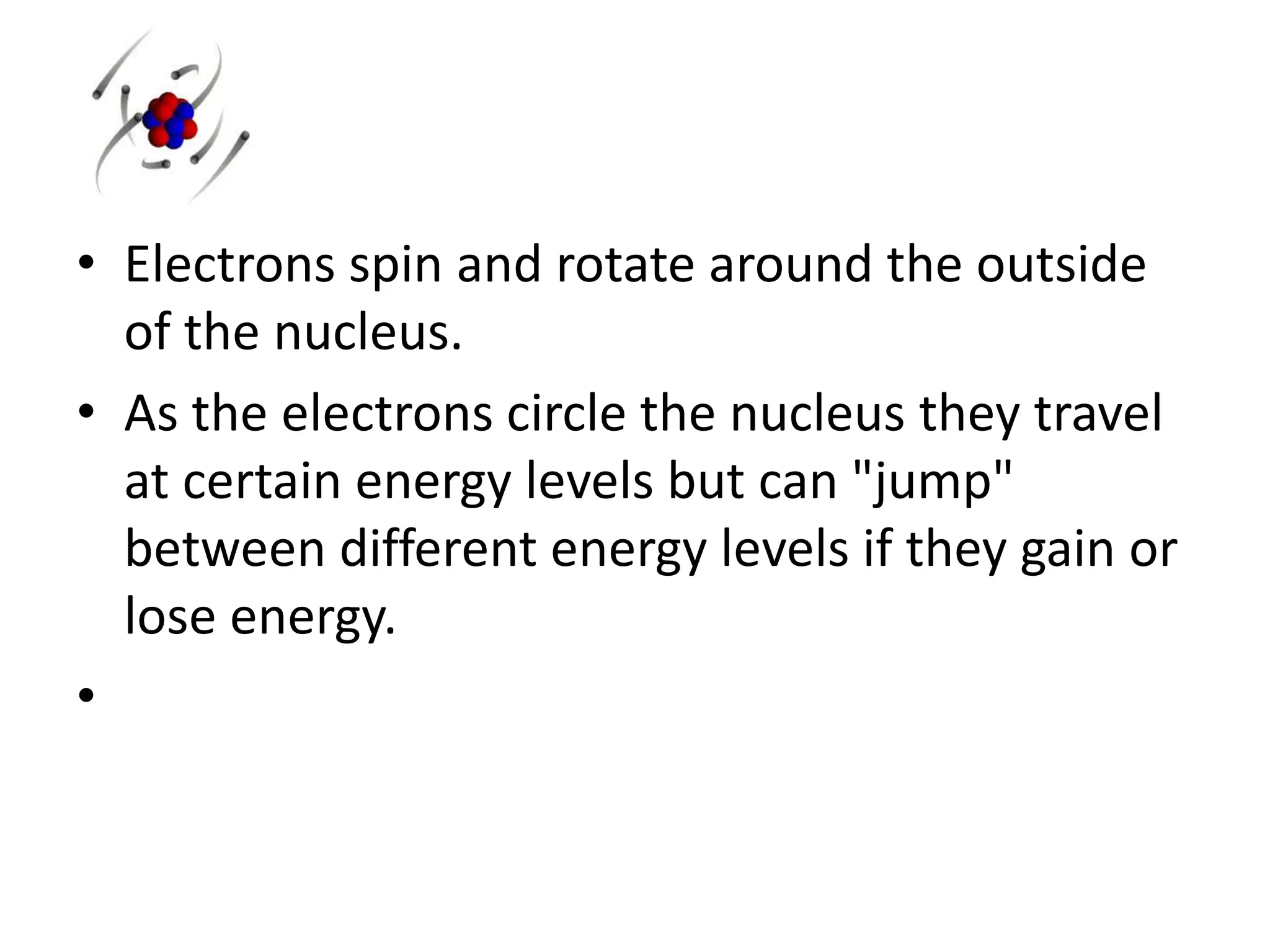 • Electrons spin and rotate around the outside
of the nucleus.
• As the electrons circle the nucleus they travel
at certain energy levels but can "jump"
between different energy levels if they gain or
lose energy.
•
 