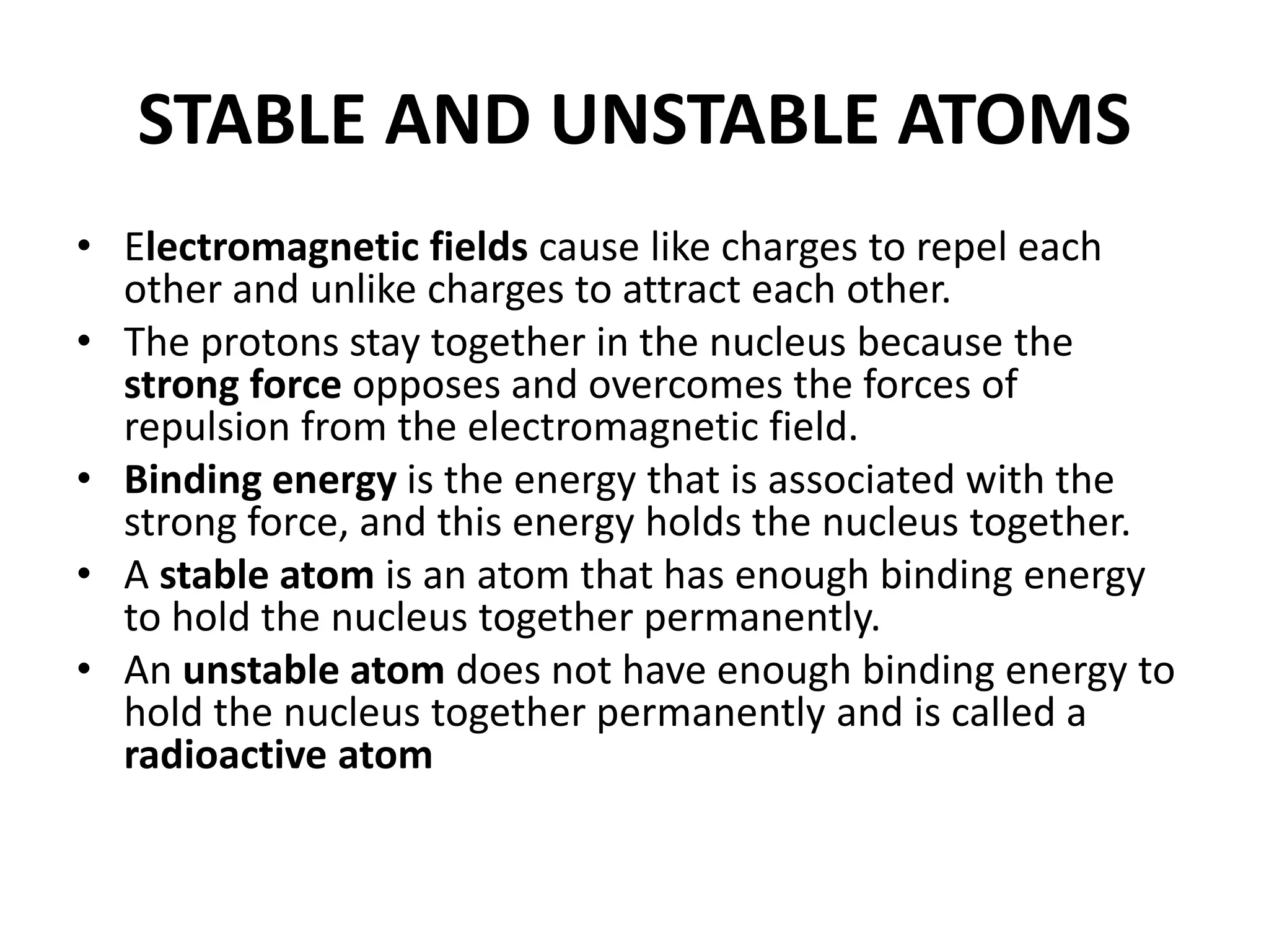 STABLE AND UNSTABLE ATOMS
• Electromagnetic fields cause like charges to repel each
other and unlike charges to attract each other.
• The protons stay together in the nucleus because the
strong force opposes and overcomes the forces of
repulsion from the electromagnetic field.
• Binding energy is the energy that is associated with the
strong force, and this energy holds the nucleus together.
• A stable atom is an atom that has enough binding energy
to hold the nucleus together permanently.
• An unstable atom does not have enough binding energy to
hold the nucleus together permanently and is called a
radioactive atom
 