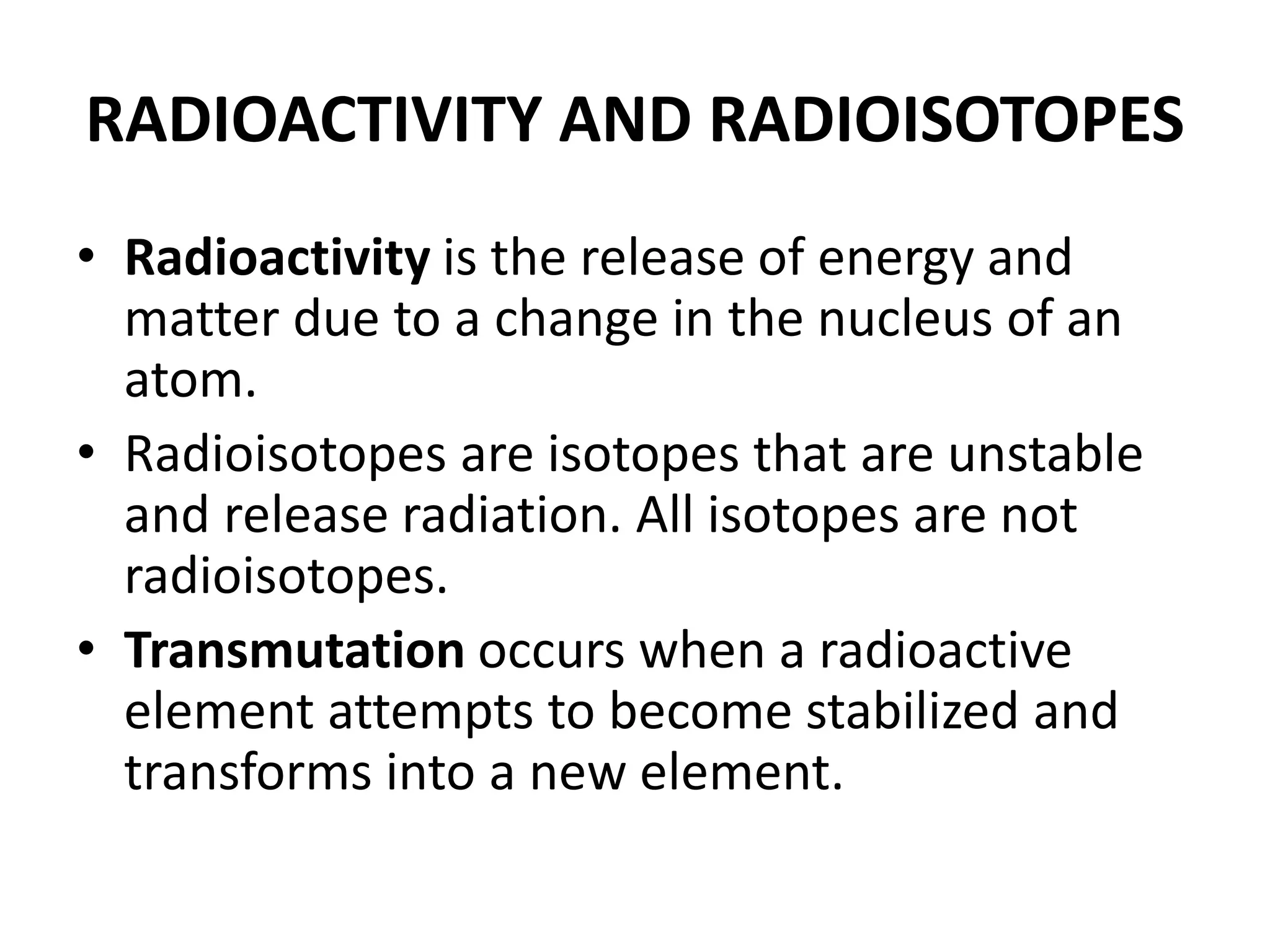 RADIOACTIVITY AND RADIOISOTOPES
• Radioactivity is the release of energy and
matter due to a change in the nucleus of an
atom.
• Radioisotopes are isotopes that are unstable
and release radiation. All isotopes are not
radioisotopes.
• Transmutation occurs when a radioactive
element attempts to become stabilized and
transforms into a new element.
 