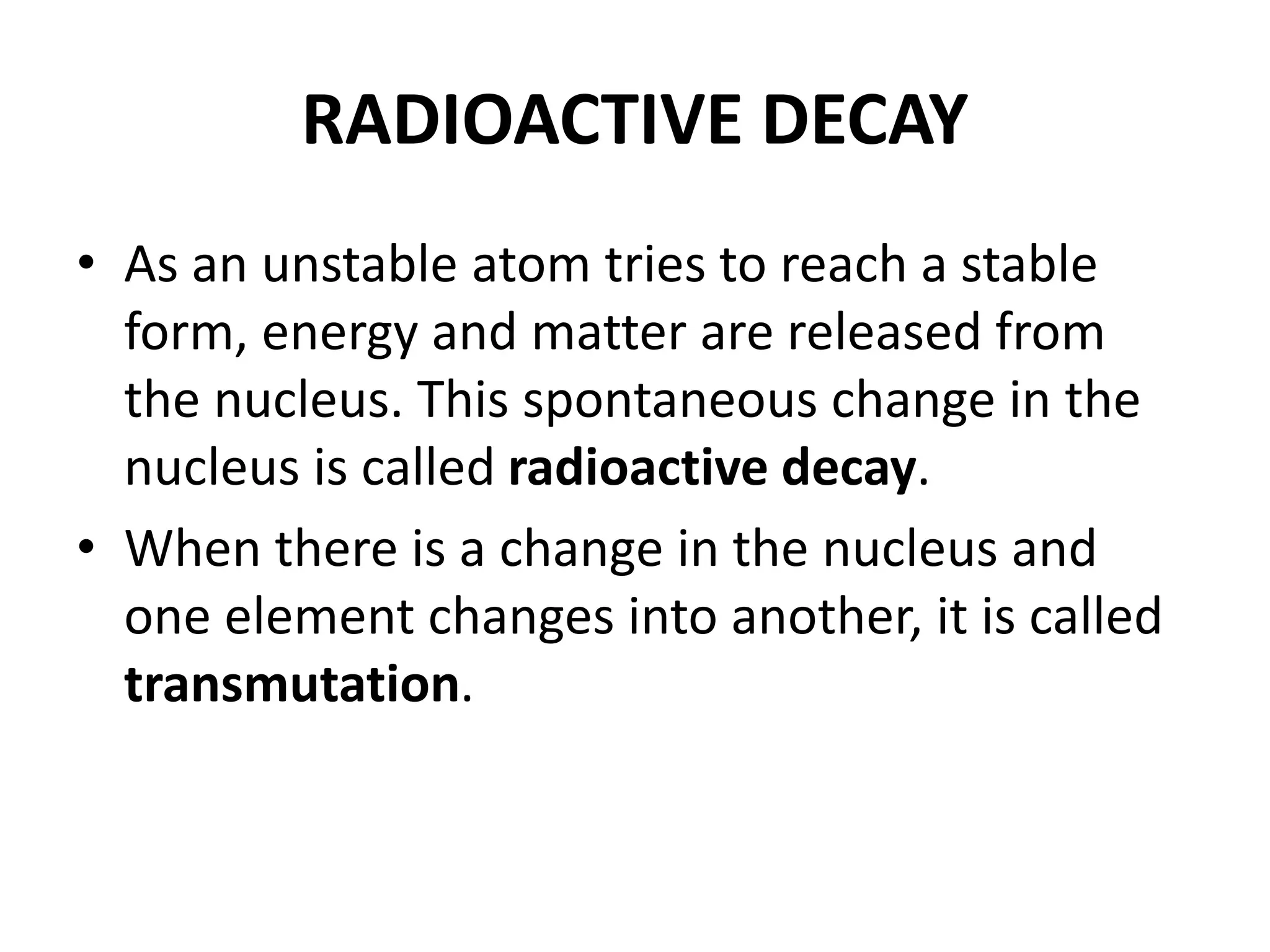 RADIOACTIVE DECAY
• As an unstable atom tries to reach a stable
form, energy and matter are released from
the nucleus. This spontaneous change in the
nucleus is called radioactive decay.
• When there is a change in the nucleus and
one element changes into another, it is called
transmutation.
 
