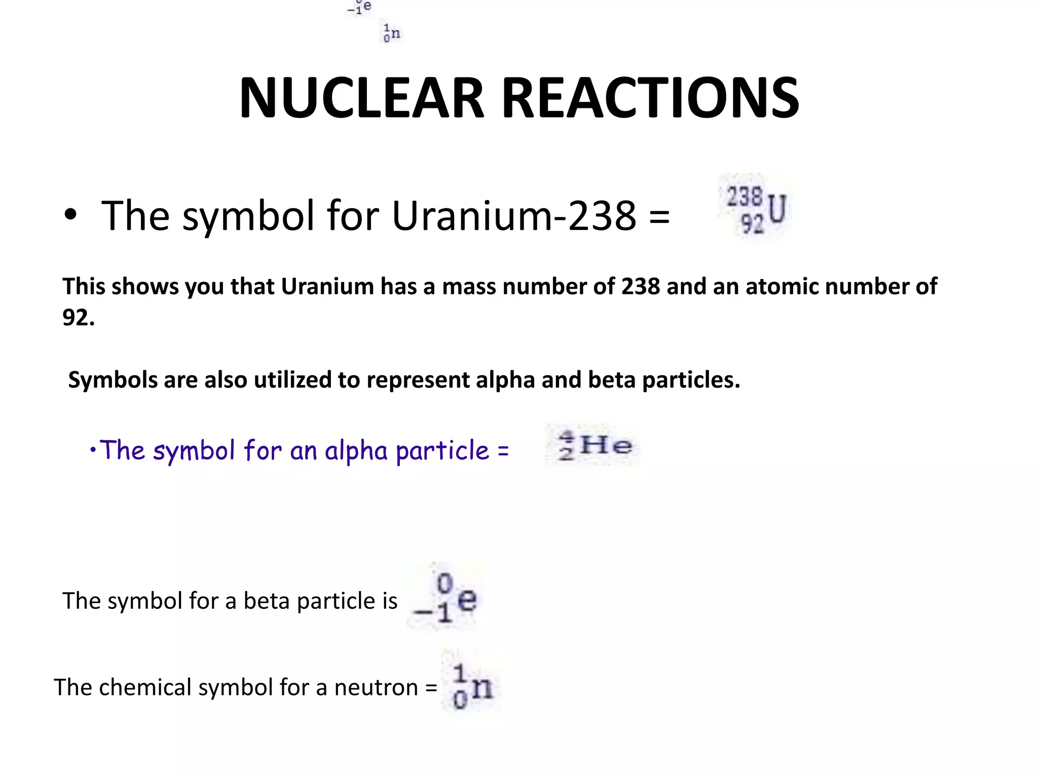 NUCLEAR REACTIONS
• The symbol for Uranium-238 =
This shows you that Uranium has a mass number of 238 and an atomic number of
92.
Symbols are also utilized to represent alpha and beta particles.
•The symbol for an alpha particle =
The symbol for a beta particle is
The chemical symbol for a neutron =
 