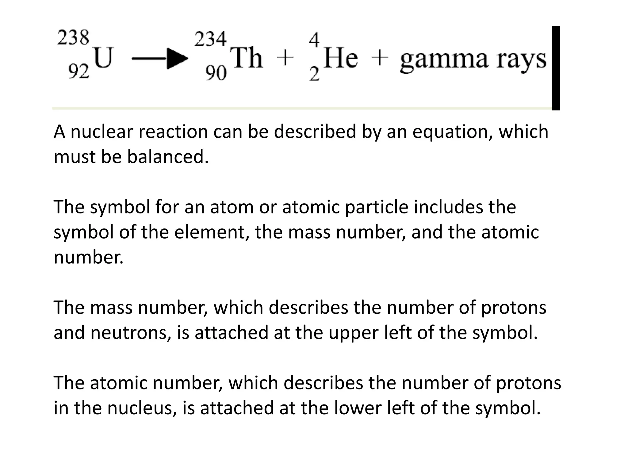 A nuclear reaction can be described by an equation, which
must be balanced.
The symbol for an atom or atomic particle includes the
symbol of the element, the mass number, and the atomic
number.
The mass number, which describes the number of protons
and neutrons, is attached at the upper left of the symbol.
The atomic number, which describes the number of protons
in the nucleus, is attached at the lower left of the symbol.
 