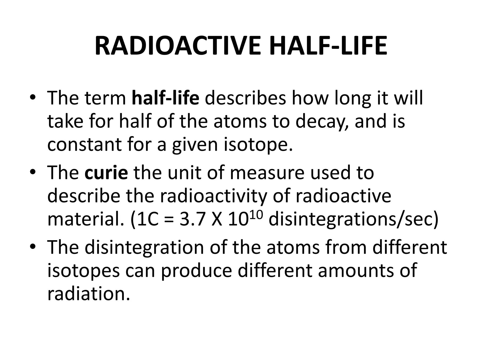 RADIOACTIVE HALF-LIFE
• The term half-life describes how long it will
take for half of the atoms to decay, and is
constant for a given isotope.
• The curie the unit of measure used to
describe the radioactivity of radioactive
material. (1C = 3.7 X 1010 disintegrations/sec)
• The disintegration of the atoms from different
isotopes can produce different amounts of
radiation.
 