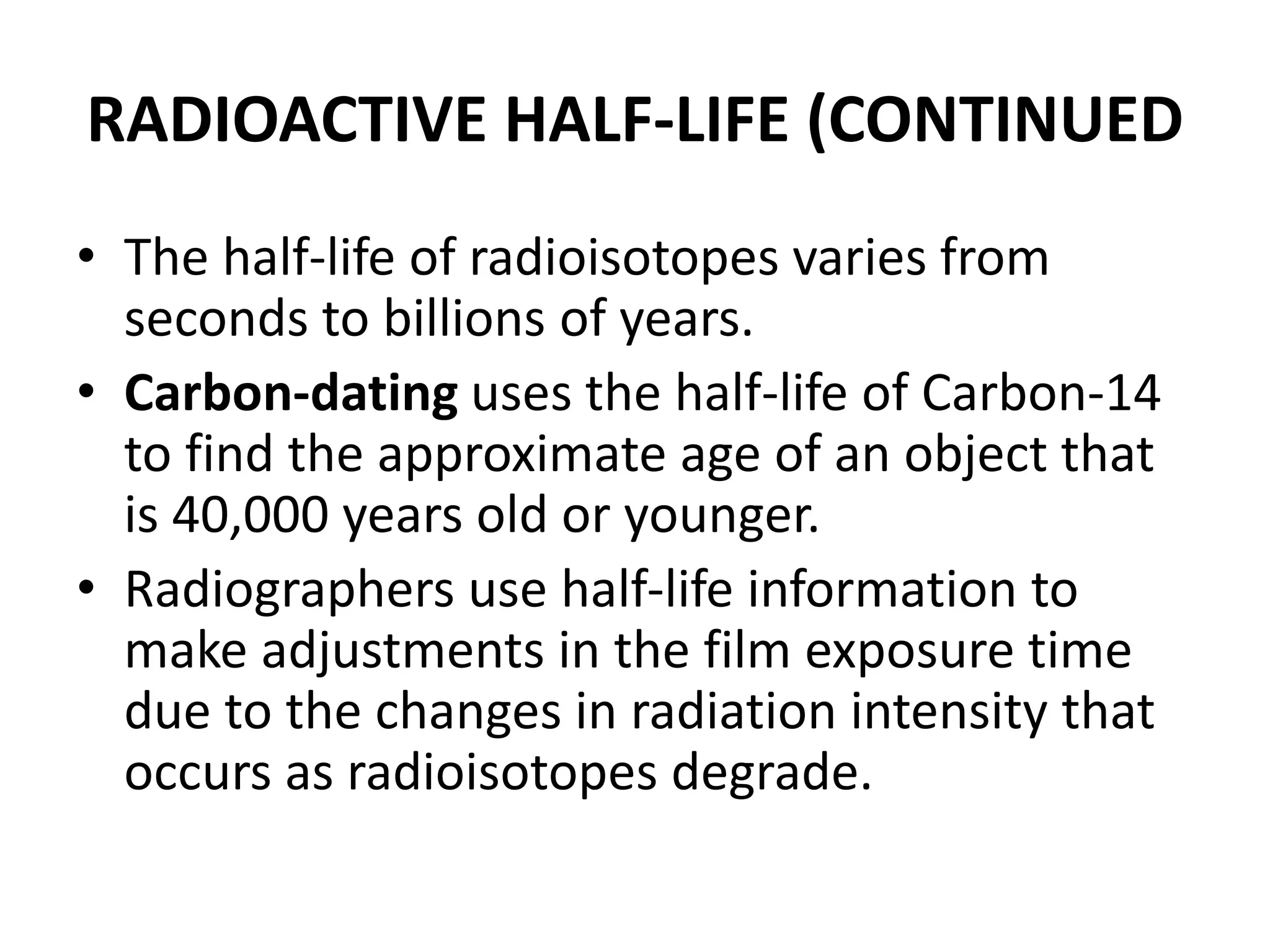 RADIOACTIVE HALF-LIFE (CONTINUED
• The half-life of radioisotopes varies from
seconds to billions of years.
• Carbon-dating uses the half-life of Carbon-14
to find the approximate age of an object that
is 40,000 years old or younger.
• Radiographers use half-life information to
make adjustments in the film exposure time
due to the changes in radiation intensity that
occurs as radioisotopes degrade.
 