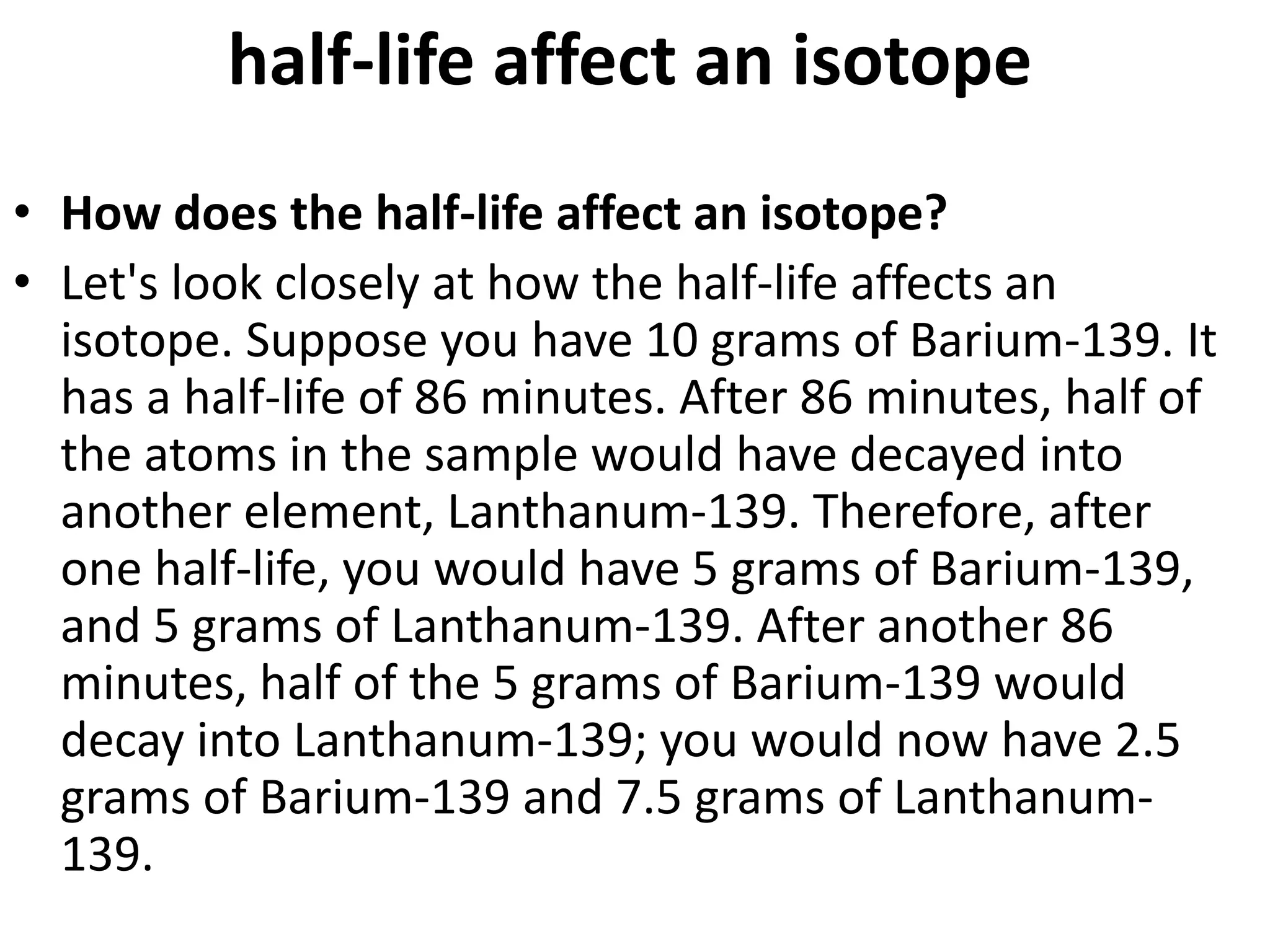 half-life affect an isotope
• How does the half-life affect an isotope?
• Let's look closely at how the half-life affects an
isotope. Suppose you have 10 grams of Barium-139. It
has a half-life of 86 minutes. After 86 minutes, half of
the atoms in the sample would have decayed into
another element, Lanthanum-139. Therefore, after
one half-life, you would have 5 grams of Barium-139,
and 5 grams of Lanthanum-139. After another 86
minutes, half of the 5 grams of Barium-139 would
decay into Lanthanum-139; you would now have 2.5
grams of Barium-139 and 7.5 grams of Lanthanum-
139.
 