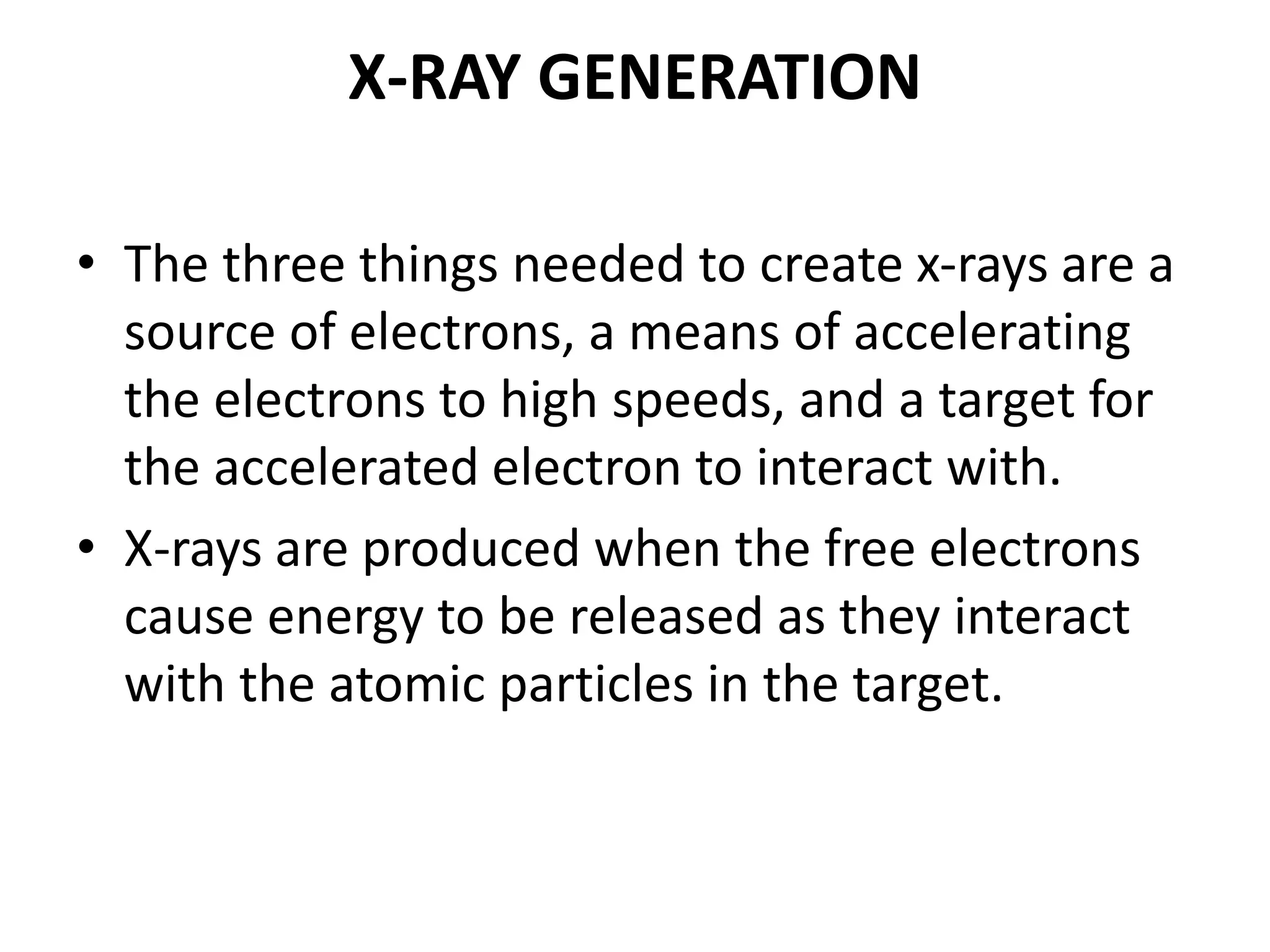 X-RAY GENERATION
• The three things needed to create x-rays are a
source of electrons, a means of accelerating
the electrons to high speeds, and a target for
the accelerated electron to interact with.
• X-rays are produced when the free electrons
cause energy to be released as they interact
with the atomic particles in the target.
 