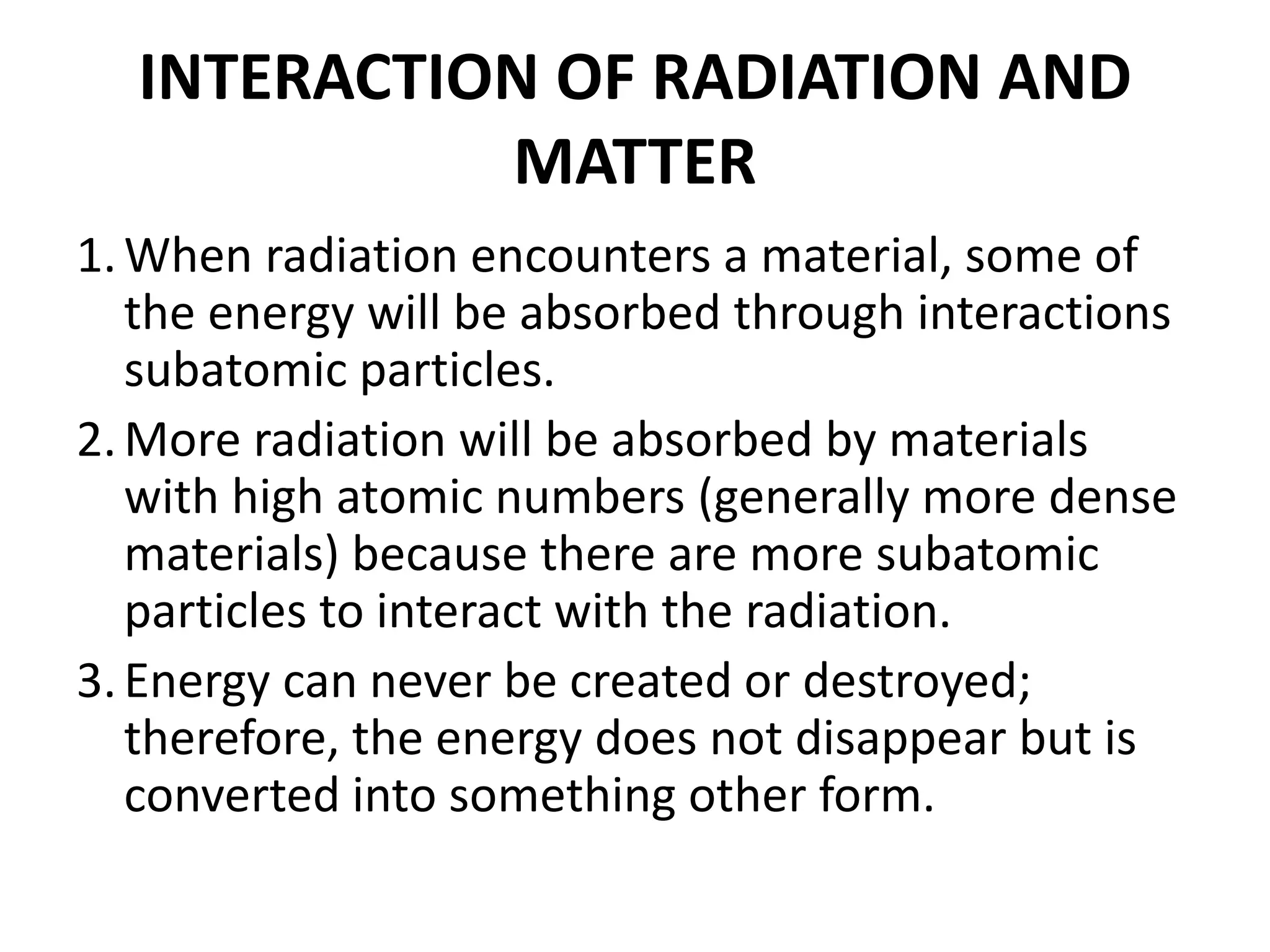 INTERACTION OF RADIATION AND
MATTER
1.When radiation encounters a material, some of
the energy will be absorbed through interactions
subatomic particles.
2.More radiation will be absorbed by materials
with high atomic numbers (generally more dense
materials) because there are more subatomic
particles to interact with the radiation.
3.Energy can never be created or destroyed;
therefore, the energy does not disappear but is
converted into something other form.
 