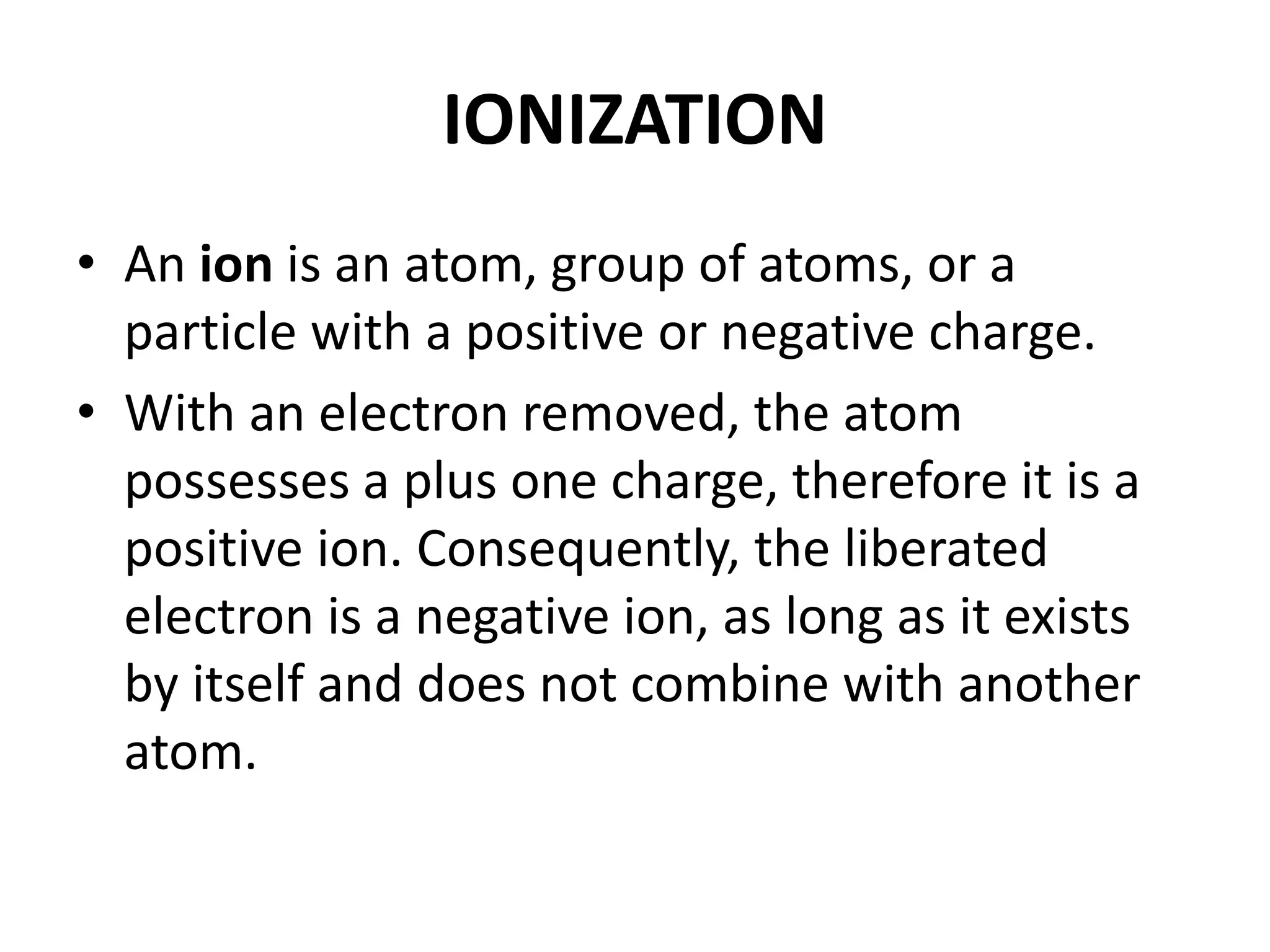 IONIZATION
• An ion is an atom, group of atoms, or a
particle with a positive or negative charge.
• With an electron removed, the atom
possesses a plus one charge, therefore it is a
positive ion. Consequently, the liberated
electron is a negative ion, as long as it exists
by itself and does not combine with another
atom.
 
