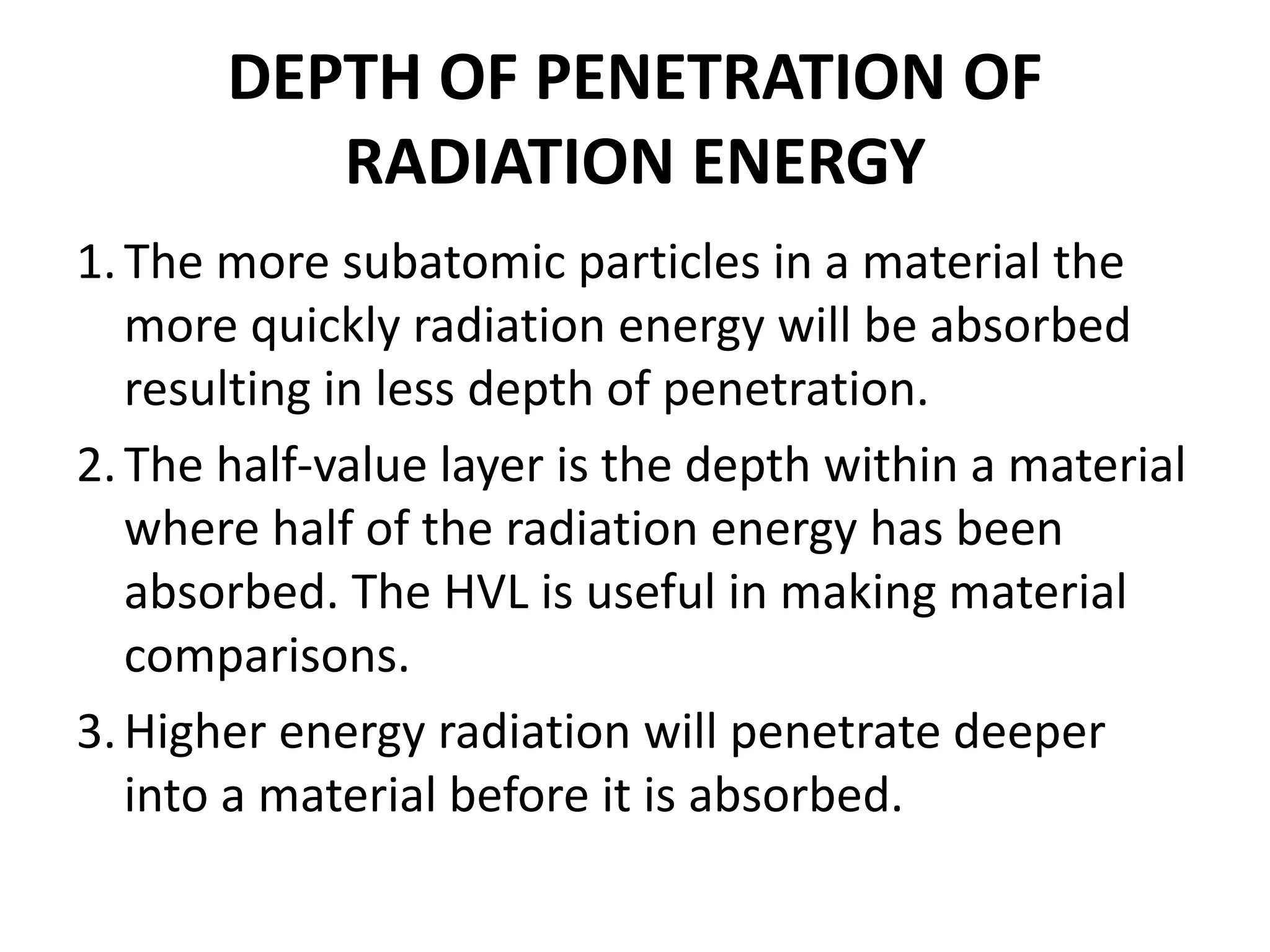 DEPTH OF PENETRATION OF
RADIATION ENERGY
1.The more subatomic particles in a material the
more quickly radiation energy will be absorbed
resulting in less depth of penetration.
2.The half-value layer is the depth within a material
where half of the radiation energy has been
absorbed. The HVL is useful in making material
comparisons.
3.Higher energy radiation will penetrate deeper
into a material before it is absorbed.
 