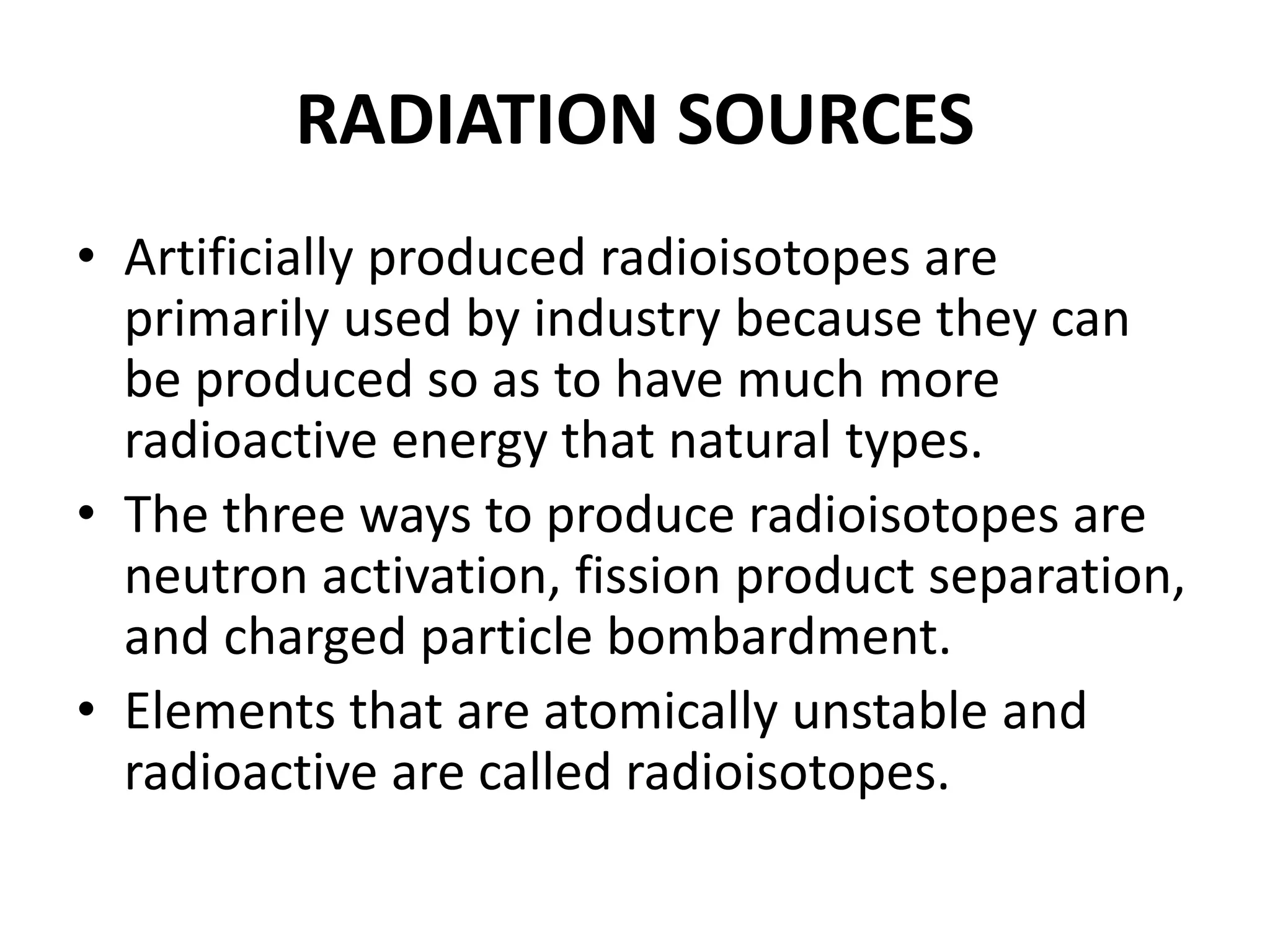 RADIATION SOURCES
• Artificially produced radioisotopes are
primarily used by industry because they can
be produced so as to have much more
radioactive energy that natural types.
• The three ways to produce radioisotopes are
neutron activation, fission product separation,
and charged particle bombardment.
• Elements that are atomically unstable and
radioactive are called radioisotopes.
 