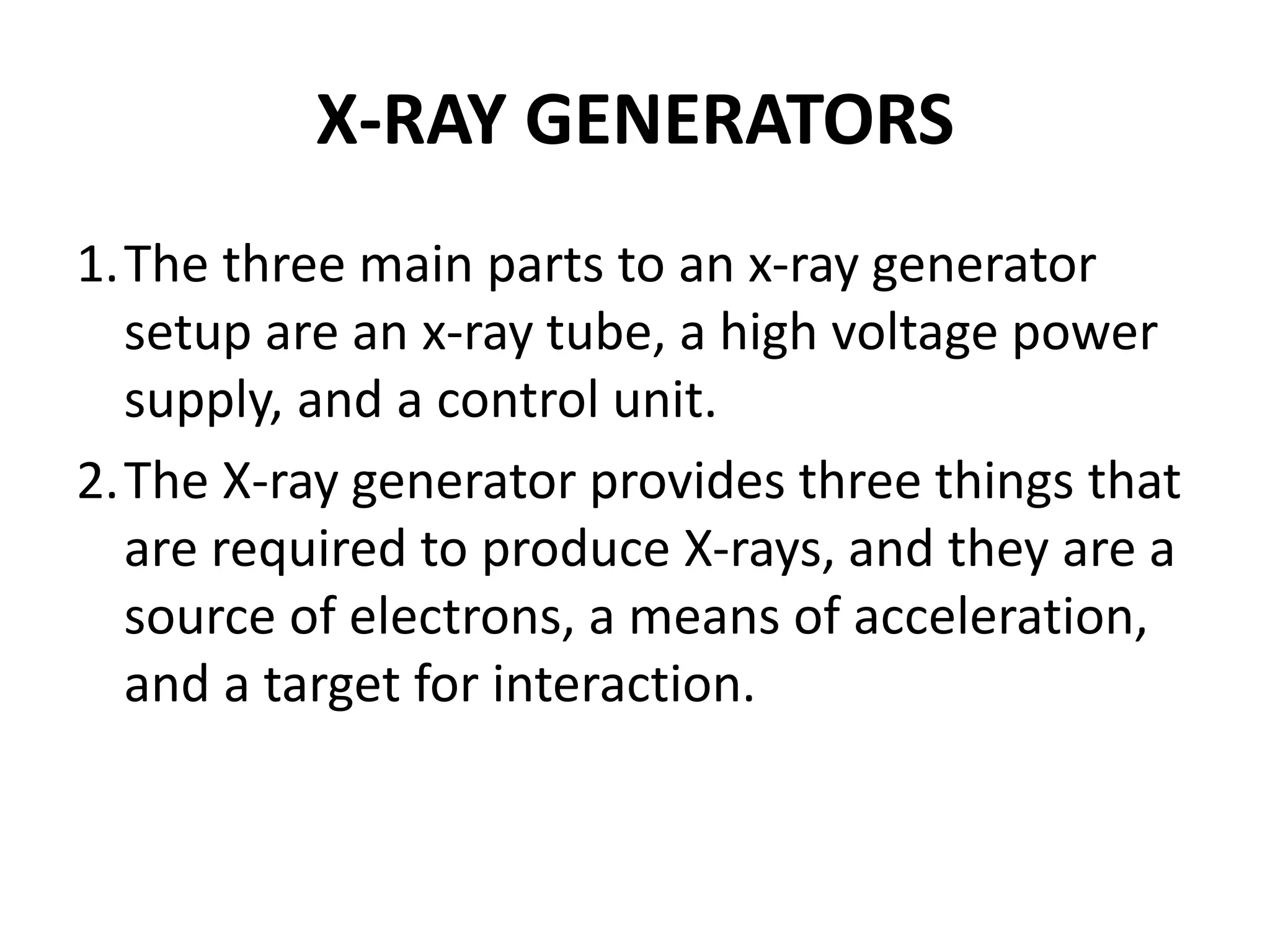 X-RAY GENERATORS
1.The three main parts to an x-ray generator
setup are an x-ray tube, a high voltage power
supply, and a control unit.
2.The X-ray generator provides three things that
are required to produce X-rays, and they are a
source of electrons, a means of acceleration,
and a target for interaction.
 