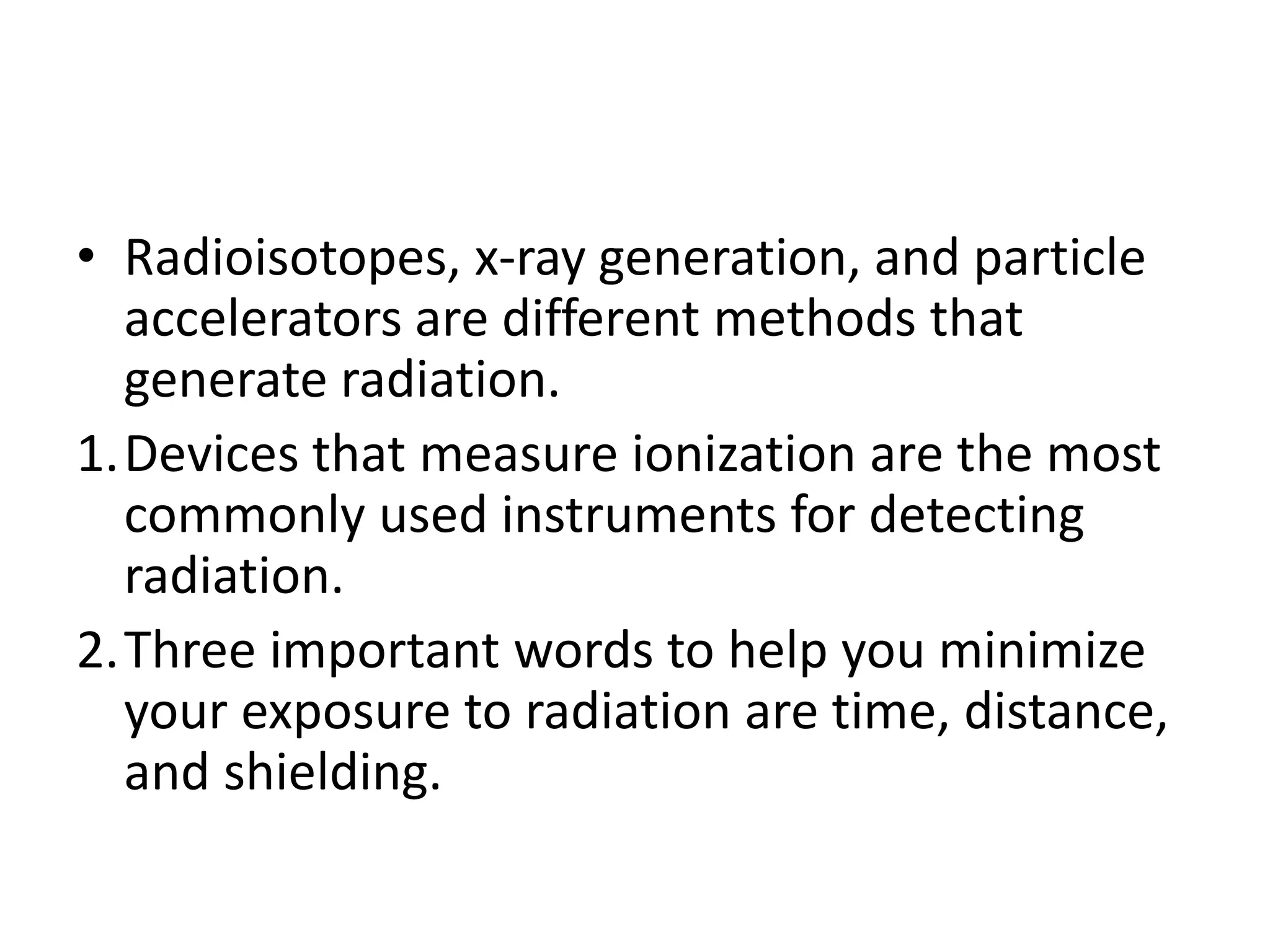 • Radioisotopes, x-ray generation, and particle
accelerators are different methods that
generate radiation.
1.Devices that measure ionization are the most
commonly used instruments for detecting
radiation.
2.Three important words to help you minimize
your exposure to radiation are time, distance,
and shielding.
 