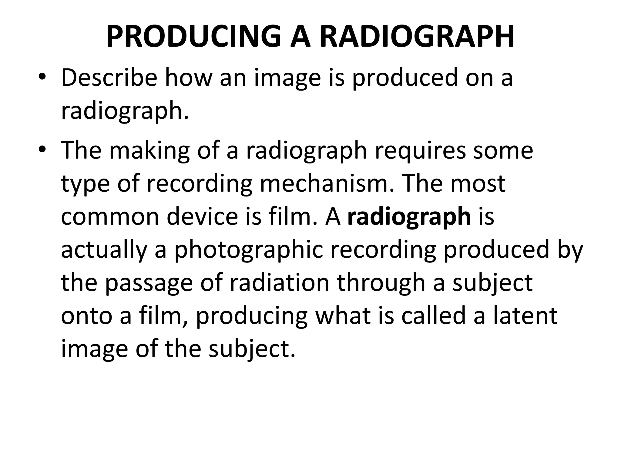 PRODUCING A RADIOGRAPH
• Describe how an image is produced on a
radiograph.
• The making of a radiograph requires some
type of recording mechanism. The most
common device is film. A radiograph is
actually a photographic recording produced by
the passage of radiation through a subject
onto a film, producing what is called a latent
image of the subject.
 