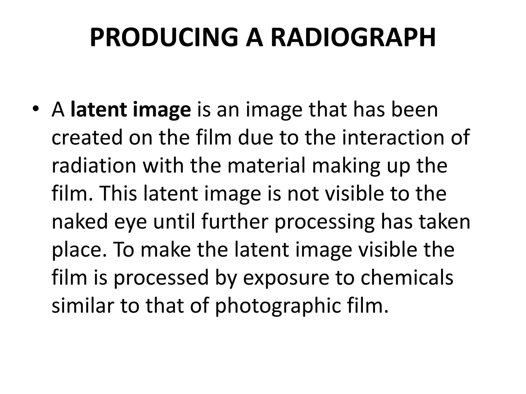 PRODUCING A RADIOGRAPH
• A latent image is an image that has been
created on the film due to the interaction of
radiation with the material making up the
film. This latent image is not visible to the
naked eye until further processing has taken
place. To make the latent image visible the
film is processed by exposure to chemicals
similar to that of photographic film.
 