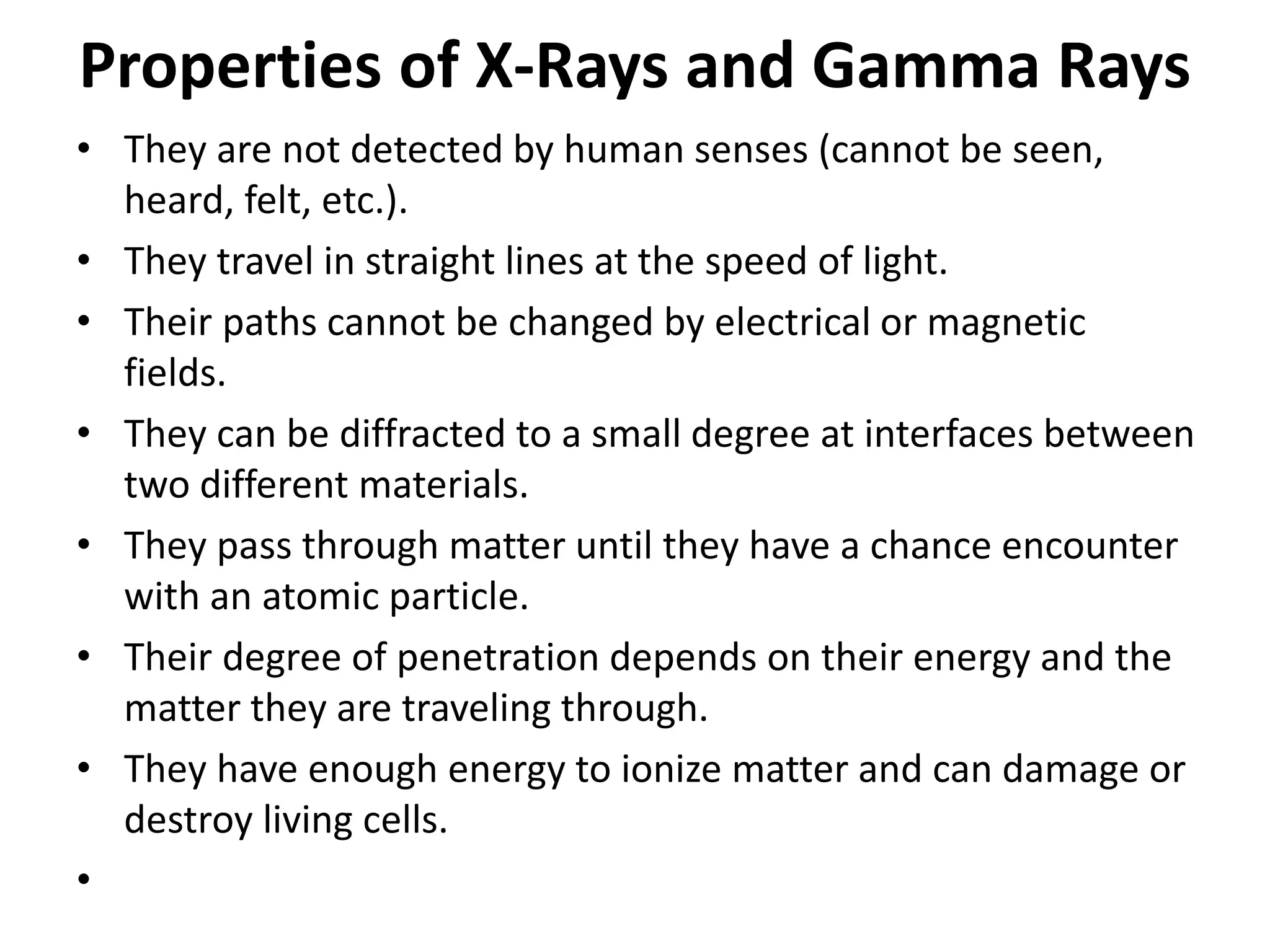 Properties of X-Rays and Gamma Rays
• They are not detected by human senses (cannot be seen,
heard, felt, etc.).
• They travel in straight lines at the speed of light.
• Their paths cannot be changed by electrical or magnetic
fields.
• They can be diffracted to a small degree at interfaces between
two different materials.
• They pass through matter until they have a chance encounter
with an atomic particle.
• Their degree of penetration depends on their energy and the
matter they are traveling through.
• They have enough energy to ionize matter and can damage or
destroy living cells.
•
 