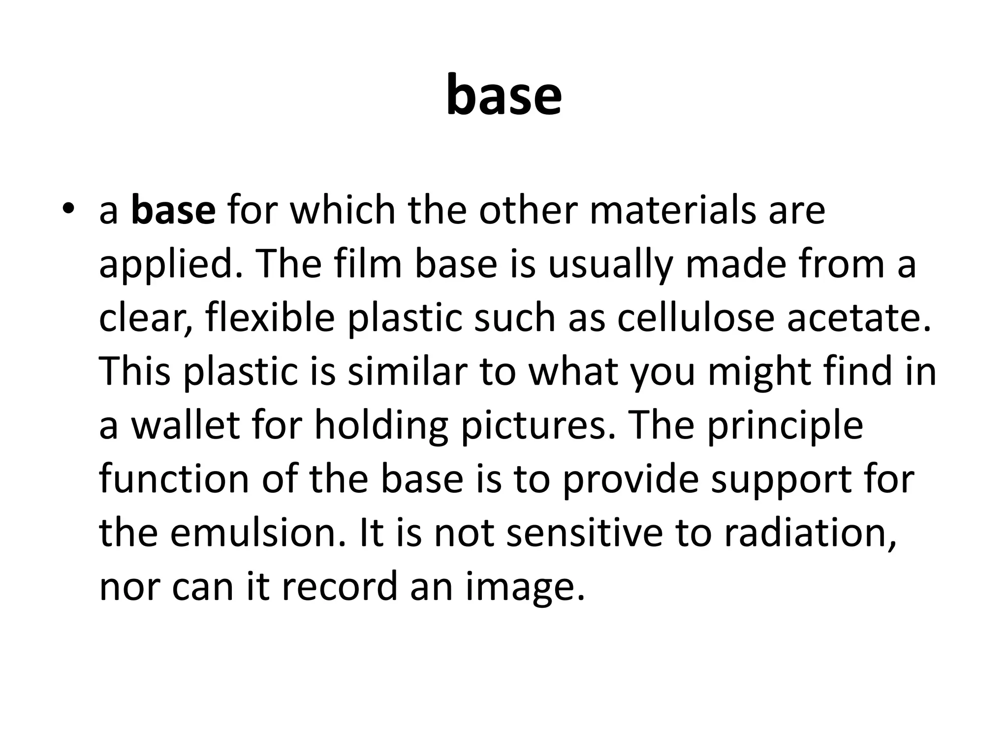 base
• a base for which the other materials are
applied. The film base is usually made from a
clear, flexible plastic such as cellulose acetate.
This plastic is similar to what you might find in
a wallet for holding pictures. The principle
function of the base is to provide support for
the emulsion. It is not sensitive to radiation,
nor can it record an image.
 