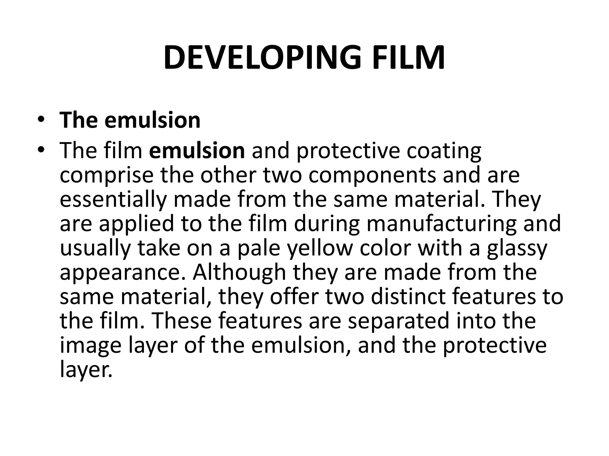 DEVELOPING FILM
• The emulsion
• The film emulsion and protective coating
comprise the other two components and are
essentially made from the same material. They
are applied to the film during manufacturing and
usually take on a pale yellow color with a glassy
appearance. Although they are made from the
same material, they offer two distinct features to
the film. These features are separated into the
image layer of the emulsion, and the protective
layer.
 