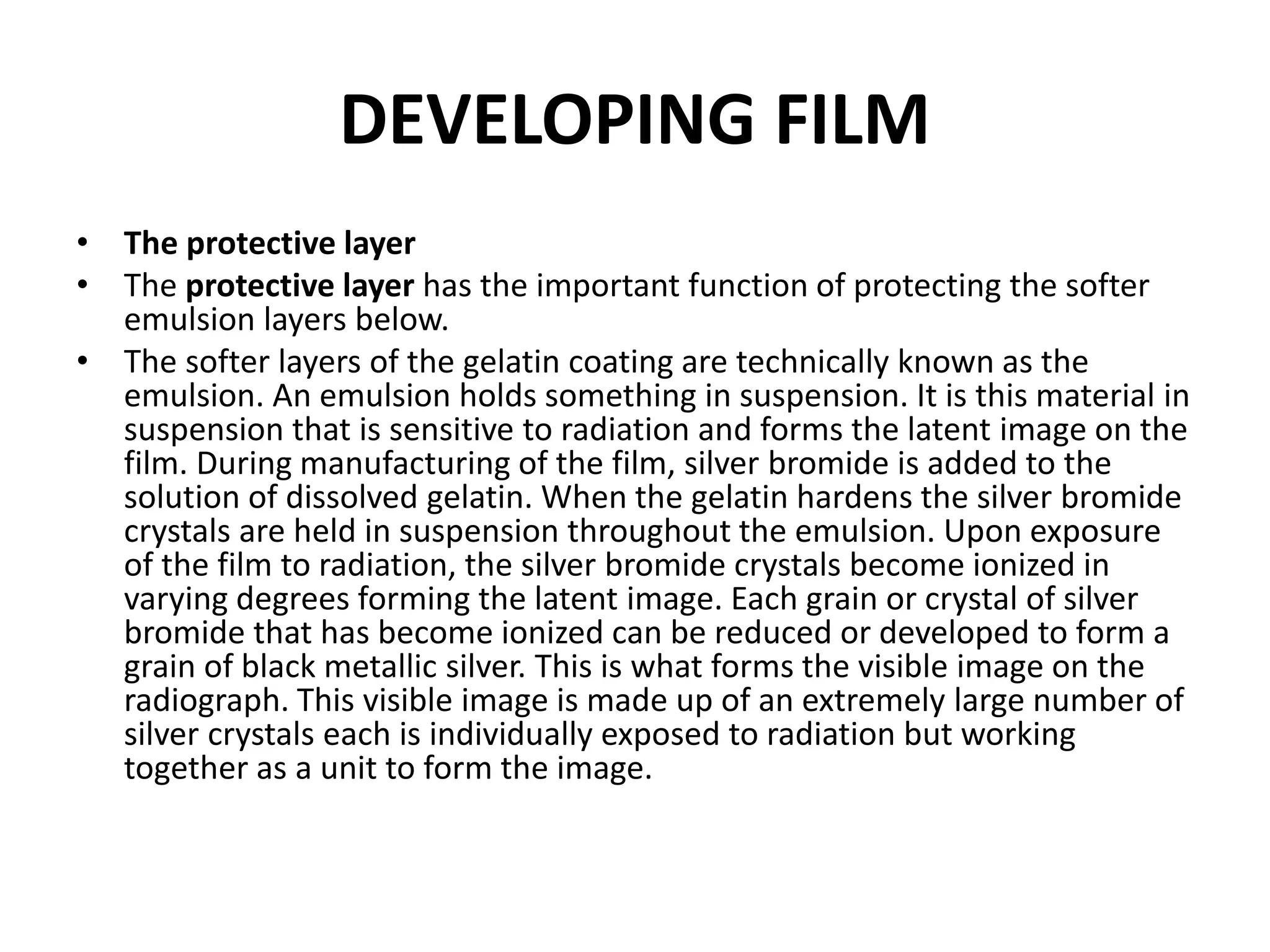 DEVELOPING FILM
• The protective layer
• The protective layer has the important function of protecting the softer
emulsion layers below.
• The softer layers of the gelatin coating are technically known as the
emulsion. An emulsion holds something in suspension. It is this material in
suspension that is sensitive to radiation and forms the latent image on the
film. During manufacturing of the film, silver bromide is added to the
solution of dissolved gelatin. When the gelatin hardens the silver bromide
crystals are held in suspension throughout the emulsion. Upon exposure
of the film to radiation, the silver bromide crystals become ionized in
varying degrees forming the latent image. Each grain or crystal of silver
bromide that has become ionized can be reduced or developed to form a
grain of black metallic silver. This is what forms the visible image on the
radiograph. This visible image is made up of an extremely large number of
silver crystals each is individually exposed to radiation but working
together as a unit to form the image.
 