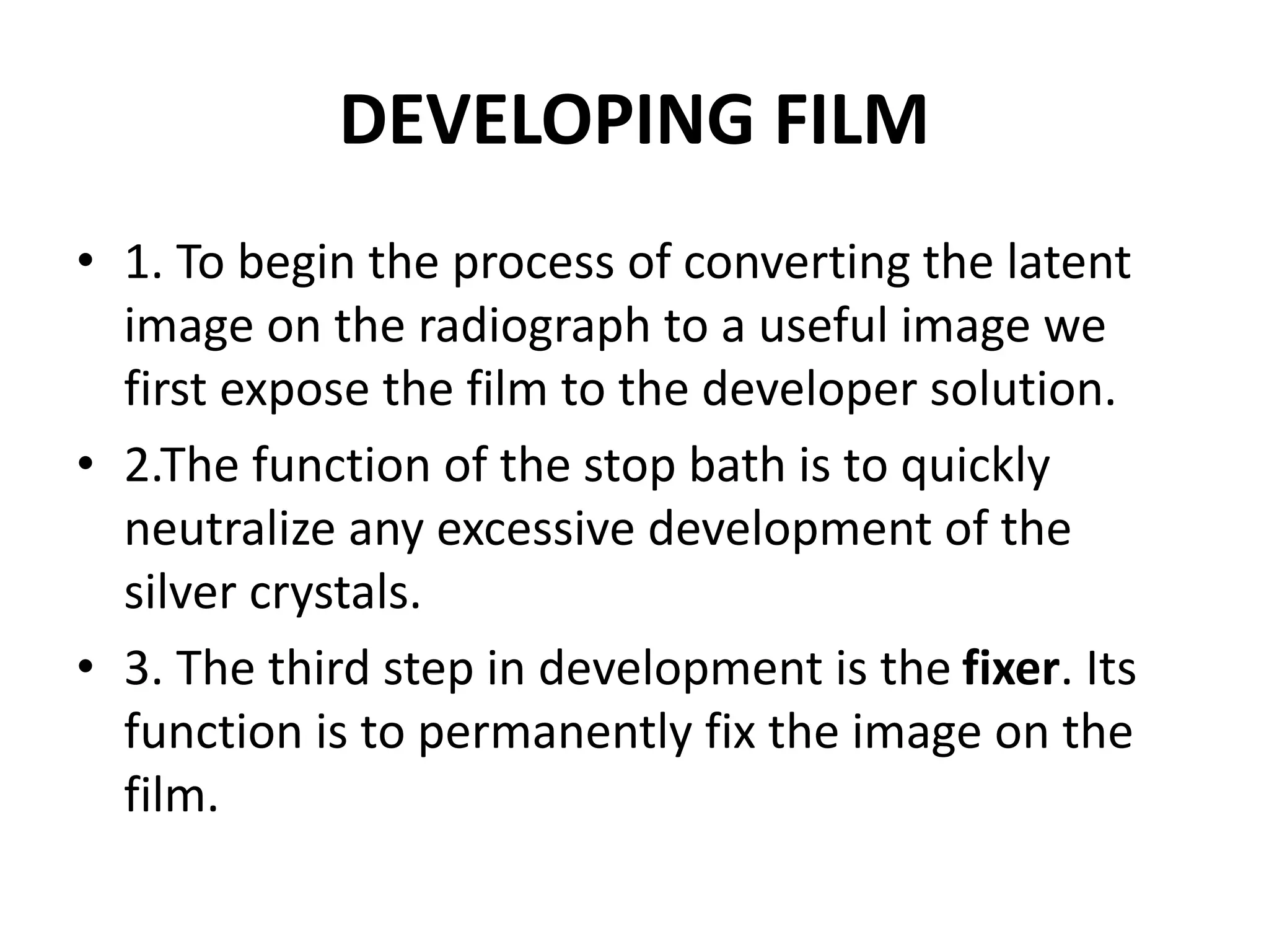 DEVELOPING FILM
• 1. To begin the process of converting the latent
image on the radiograph to a useful image we
first expose the film to the developer solution.
• 2.The function of the stop bath is to quickly
neutralize any excessive development of the
silver crystals.
• 3. The third step in development is the fixer. Its
function is to permanently fix the image on the
film.
 