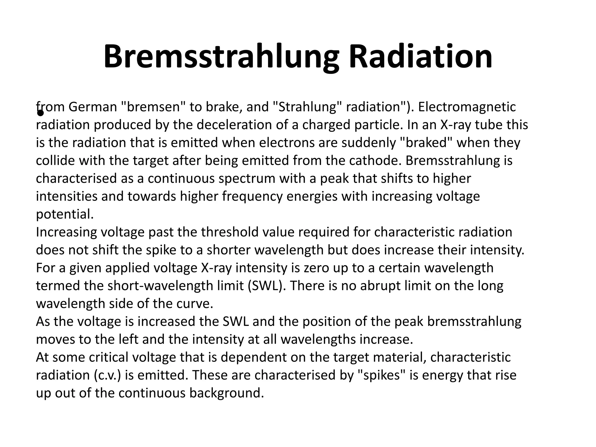 Bremsstrahlung Radiation
•from German "bremsen" to brake, and "Strahlung" radiation"). Electromagnetic
radiation produced by the deceleration of a charged particle. In an X-ray tube this
is the radiation that is emitted when electrons are suddenly "braked" when they
collide with the target after being emitted from the cathode. Bremsstrahlung is
characterised as a continuous spectrum with a peak that shifts to higher
intensities and towards higher frequency energies with increasing voltage
potential.
Increasing voltage past the threshold value required for characteristic radiation
does not shift the spike to a shorter wavelength but does increase their intensity.
For a given applied voltage X-ray intensity is zero up to a certain wavelength
termed the short-wavelength limit (SWL). There is no abrupt limit on the long
wavelength side of the curve.
As the voltage is increased the SWL and the position of the peak bremsstrahlung
moves to the left and the intensity at all wavelengths increase.
At some critical voltage that is dependent on the target material, characteristic
radiation (c.v.) is emitted. These are characterised by "spikes" is energy that rise
up out of the continuous background.
 