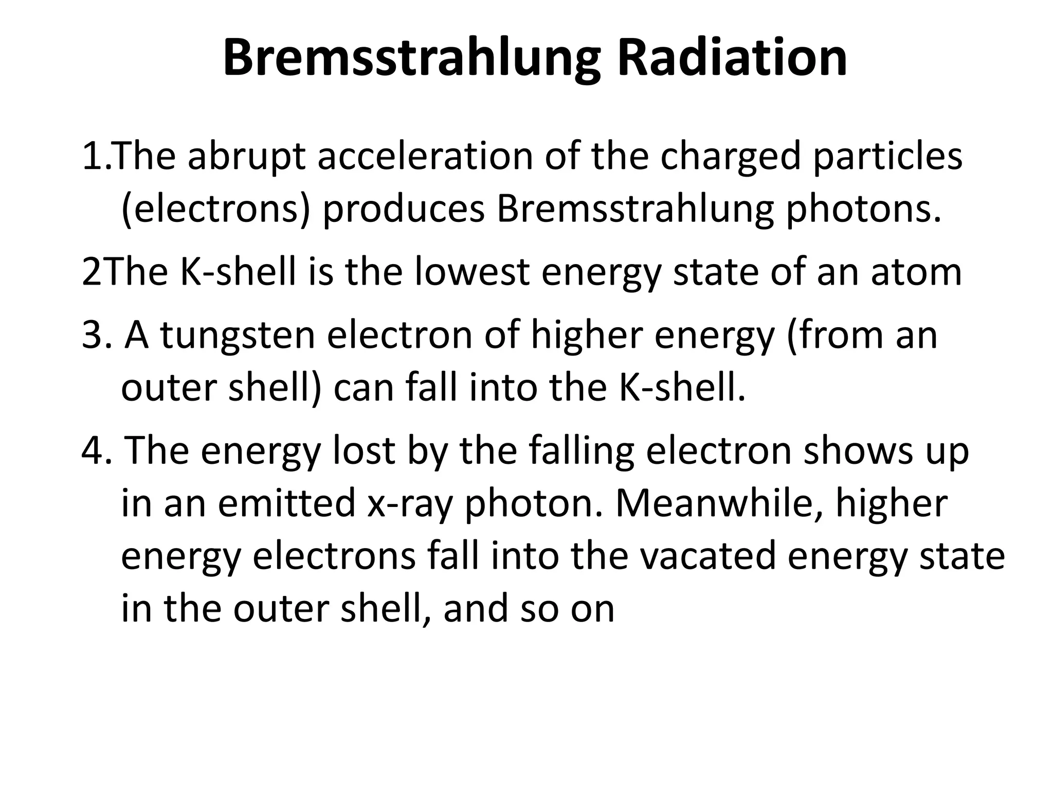 Bremsstrahlung Radiation
1.The abrupt acceleration of the charged particles
(electrons) produces Bremsstrahlung photons.
2The K-shell is the lowest energy state of an atom
3. A tungsten electron of higher energy (from an
outer shell) can fall into the K-shell.
4. The energy lost by the falling electron shows up
in an emitted x-ray photon. Meanwhile, higher
energy electrons fall into the vacated energy state
in the outer shell, and so on
 