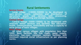 Rural Settlements
Service Centre
Large village (10000-50000) to be developed as
agro-service centre, collection and distribution of
agriculture goods and services with processing,
marketing, warehousing and storage facilities.
Central Village
Central Village (5000-10000) to be developed with
relatively better services and facilities like education,
health, communication, accessibility and has a capacity to
serve group of basic villages.
Basic Village
All other census villages with population less than
5000. Basic facilities like link roads, water supply,
electricity, low-cost, common sanitary facilities with
minimum required social infrastructure as per planning
norms.
 