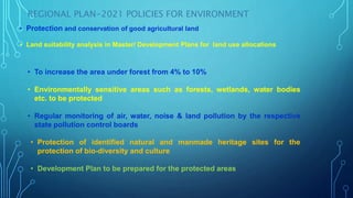 REGIONAL PLAN-2021 POLICIES FOR ENVIRONMENT
• Protection and conservation of good agricultural land
• Land suitability analysis in Master/ Development Plans for land use allocations
• Protection of identified natural and manmade heritage sites for the
protection of bio-diversity and culture
• Development Plan to be prepared for the protected areas
• To increase the area under forest from 4% to 10%
• Environmentally sensitive areas such as forests, wetlands, water bodies
etc. to be protected
• Regular monitoring of air, water, noise & land pollution by the respective
state pollution control boards
 