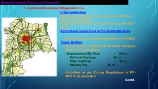 Regional Landuse Policies and Proposals
•Urbanisable Area
•Master plans of towns to be prepared within the
framework of RP2021.
•Population Densities be followed as per RP-2021
norms.
•Agricultural (rural) Zone within Controlled Area
•Activities as per Zoning Regulations of RP2021
• Green Buffers
•Green buffers along the ROW of the Transport
Network be maintained :
• Expressways/By Pass - 100 m.
National Highway - 60 m.
State Highway - 30 m.
Railway line - 30 m.
•Activities as per Zoning Regulations of RP-
2021 to be permitted
Contd..
1. Controlled/Development/Regulated Zone
 