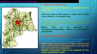 Regional Landuse Policies and Proposals
2 Highway corridor zone
• To prevent ribbon development, a regulated zone to
be provided.
• Minimum width of 500 metres on either side of ROW
to be notified as Controlled/ Area
• Boundaries of the highway corridor zone to be
delineated based on revenue village boundary by the
State Governments.
• Master Plan to be prepared for
development/conservation based on development
potentialities.
3 Natural Conservation Zone
• Extension of Aravalli ridge to be developed in
accordance with notifications issued by MOEF.
• Water bodies, Ox-bow lakes and Paleo -channels and
other ground water recharging areas to be kept free
from encroachment/development.
• Detailed conservation Plans to be prepared for the
nature conservation zones.
 