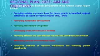 REGIONAL PLAN-2021: AIM AND
OBJECTIVESTo promote growth and balanced development of the National Capital Region
through
• Providing suitable economic base for future growth in identified regional
settlements to absorb economic impulse of NCT-Delhi
• Promoting sustainable development
• Providing rational land use pattern
• Developing urban infrastructural facilities
• Providing efficient and cost effective rail and road based transport network
• Minimizing adverse environmental impact
• Innovative methods of resource mobilization and attracting private
investments
 
