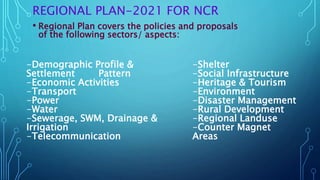 REGIONAL PLAN-2021 FOR NCR
• Regional Plan covers the policies and proposals
of the following sectors/ aspects:
-Shelter
-Social Infrastructure
-Heritage & Tourism
-Environment
-Disaster Management
-Rural Development
-Regional Landuse
-Counter Magnet
Areas
-Demographic Profile &
Settlement Pattern
-Economic Activities
-Transport
-Power
-Water
-Sewerage, SWM, Drainage &
Irrigation
-Telecommunication
 