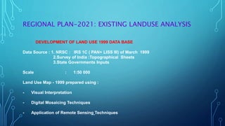 REGIONAL PLAN-2021: EXISTING LANDUSE ANALYSIS
DEVELOPMENT OF LAND USE 1999 DATA BASE
Data Source : 1. NRSC : IRS 1C ( PAN+ LISS III) of March 1999
2.Survey of India :Topographical Sheets
3.State Governments Inputs
Scale : 1:50 000
Land Use Map - 1999 prepared using :
- Visual Interpretation
- Digital Mosaicing Techniques
- Application of Remote Sensing Techniques
 
