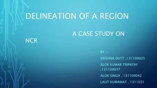 DELINEATION OF A REGION
A CASE STUDY ON
NCR
BY :-
KRISHNA DUTT ,131109025
ALOK KUMAR TRIPATHI
,131109037
ALOK SINGH , 131109042
LALIT KUMAWAT , 1311031
 