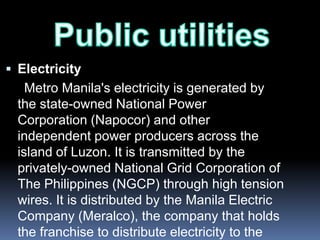  Electricity
    Metro Manila's electricity is generated by
  the state-owned National Power
  Corporation (Napocor) and other
  independent power producers across the
  island of Luzon. It is transmitted by the
  privately-owned National Grid Corporation of
  The Philippines (NGCP) through high tension
  wires. It is distributed by the Manila Electric
  Company (Meralco), the company that holds
  the franchise to distribute electricity to the
 