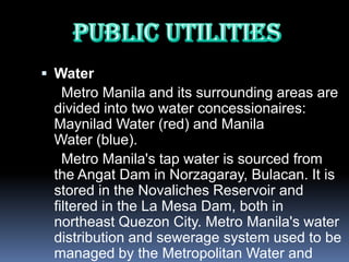  Water
   Metro Manila and its surrounding areas are
 divided into two water concessionaires:
 Maynilad Water (red) and Manila
 Water (blue).
   Metro Manila's tap water is sourced from
 the Angat Dam in Norzagaray, Bulacan. It is
 stored in the Novaliches Reservoir and
 filtered in the La Mesa Dam, both in
 northeast Quezon City. Metro Manila's water
 distribution and sewerage system used to be
 managed by the Metropolitan Water and
 