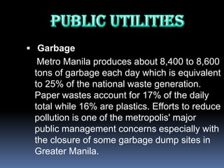  Garbage
  Metro Manila produces about 8,400 to 8,600
 tons of garbage each day which is equivalent
 to 25% of the national waste generation.
 Paper wastes account for 17% of the daily
 total while 16% are plastics. Efforts to reduce
 pollution is one of the metropolis' major
 public management concerns especially with
 the closure of some garbage dump sites in
 Greater Manila.
 