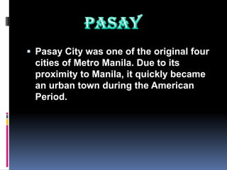  Pasay City was one of the original four
 cities of Metro Manila. Due to its
 proximity to Manila, it quickly became
 an urban town during the American
 Period.
 