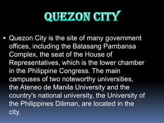  Quezon City is the site of many government
 offices, including the Batasang Pambansa
 Complex, the seat of the House of
 Representatives, which is the lower chamber
 in the Philippine Congress. The main
 campuses of two noteworthy universities,
 the Ateneo de Manila University and the
 country's national university, the University of
 the Philippines Diliman, are located in the
 city.
 