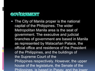  The City of Manila proper is the national
  capital of the Philippines. The wider
  Metropolitan Manila area is the seat of
  government. The executive and judicial
  branches of government are based in Manila
  as represented by Malacañan Palace, the
  official office and residence of the President
  of the Philippines, and the buildings of
  the Supreme Court of the
  Philippines respectively. However, the upper
  house of the legislature, the Senate of the
 