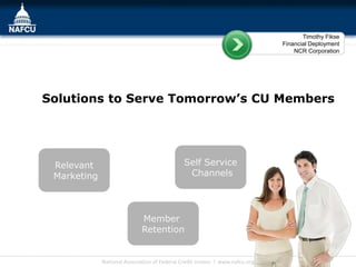 Timothy Fikse
                                                                             Financial Deployment
                                                                                 NCR Corporation




Solutions to Serve Tomorrow’s CU Members




 Relevant                                    Self Service
 Marketing                                    Channels




                             Member
                             Retention


             National Association of Federal Credit Unions l www.nafcu.org
 
