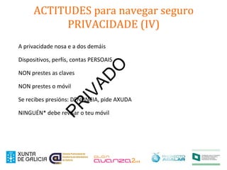 ACTITUDES para navegar seguro
PRIVACIDADE (IV)
A privacidade nosa e a dos demáis
Dispositivos, perfís, contas PERSOAIS
NON prestes as claves
NON prestes o móvil
Se recibes presións: DENUNCIA, pide AXUDA
NINGUÉN* debe revisar o teu móvil
PR
IVAD
O
 