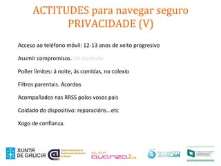 ACTITUDES para navegar seguro
PRIVACIDADE (V)
Acceso ao teléfono móvil: 12-13 anos de xeito progresivo
Asumir compromisos. Un contrato
Poñer límites: á noite, ás comidas, no colexio
Filtros parentais. Acordos
Acompañados nas RRSS polos vosos pais
Coidado do dispositivo: reparacións...etc
Xogo de confianza.
 