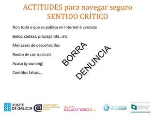 ACTITUDES para navegar seguro
SENTIDO CRÍTICO
Non todo o que se publica en Internet é verdade
Bulos, cadeas, propaganda...etc
Mensaxes de descoñecidos
Roubo de contrasinais
Acoso (grooming)
Contidos falsos...
BO
R
R
AD
EN
U
N
C
IA
 