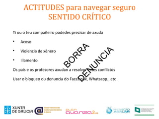 ACTITUDES para navegar seguro
SENTIDO CRÍTICO
Ti ou o teu compañeiro podedes precisar de axuda

Acoso

Violencia de xénero

Illamento
Os pais e os profesores axudan a resolver estes conflictos
Usar o bloqueo ou denuncia do Facebook, Whatsapp...etc
BO
R
R
AD
EN
U
N
C
IA
 