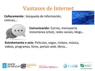 Vantaxes de Internet
Coñecemento : búsqueda de información,
noticias,…
Comunicación: Correo, mensaxería
instantánea (chat), redes sociais, blogs…
Entretemento e ocio: Películas, xogos, imáxes, música,
videos, programas, foros, portais web, libros…
 