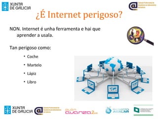 ¿É Internet perigoso?
NON. Internet é unha ferramenta e hai que
aprender a usala.
Tan perigoso como:
• Coche
• Martelo
• Lápiz
• Libro
 