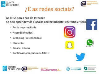 ¿E as redes sociais?
As RRSS son a rúa de Internet
Se non aprendemos a usalas correctamente, corremos riscos:
• Perda de privacidade
• Acoso (Coñecidos)
• Grooming (Descoñecidos)
• Illamento
• Fraude, estafas
• Contidos inapropiados ou falsos
 