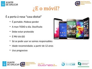 ¿E o móvil?
É a porta á nosa “casa dixital”
• É portable. Pódese perder
• A man TODO o día. Dosificalo
• Debe estar protexido
• É PRI-VA-DO
• Só se pode usar se somos responsables
• Idade recomendada: a partir de 12 anos
• Uso progresivo
 